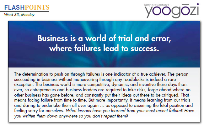 The determination to push on through failures is one indicator of a true achiever. The person succeeding in business without maneuvering through any roadblocks is indeed a rare exception. The business world is more competitive, dynamic, and inventive these days than ever, so entrepreneurs and business leaders are required to take risks, forge ahead where no other business has gone before, and constantly put their ideas out there to be critiqued. That means facing failure from time to time. But more importantly, it means learning from our trials and daring to undertake them all over again … as opposed to assuming the fetal position and feeling sorry for ourselves. What lessons have you learned from your most recent failure? Have you written them down anywhere so you don’t repeat them?