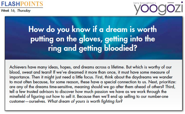 Achievers have many ideas, hopes, and dreams across a lifetime. But which is worthy of our blood, sweat and tears? If we’ve dreamed it more than once, it must have some measure of importance. Then it might just need a little focus. First, think about the daydreams we wander to most often because, for some reason, these have a special connection to us. Next, prioritize: are any of the dreams time-sensitive, meaning should we go after them ahead of others? Third, tell a few trusted advisors to discover how much passion we have as we work through the minefield of figuring out how to sell it. Because then we’ll end up selling to our number-one customer—ourselves. What dream of yours is worth fighting for?